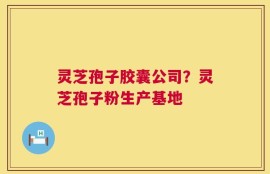 灵芝孢子胶囊公司？灵芝孢子粉生产基地