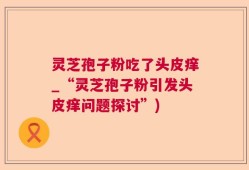 灵芝孢子粉吃了头皮痒_“灵芝孢子粉引发头皮痒问题探讨”)