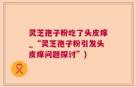 灵芝孢子粉吃了头皮痒_“灵芝孢子粉引发头皮痒问题探讨”)