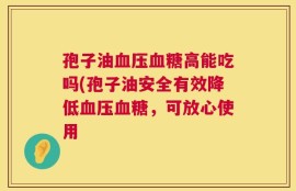 孢子油血压血糖高能吃吗(孢子油安全有效降低血压血糖，可放心使用