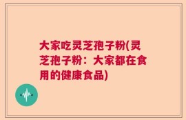 大家吃灵芝孢子粉(灵芝孢子粉：大家都在食用的健康食品)