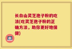 长白山灵芝孢子粉的吃法(吃灵芝孢子粉的正确方法，助你更好地保健)