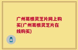 广州葛根灵芝片网上购买(广州葛根灵芝片在线购买)