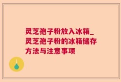 灵芝孢子粉放入冰箱_灵芝孢子粉的冰箱储存方法与注意事项