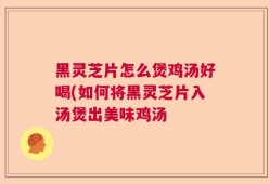 黑灵芝片怎么煲鸡汤好喝(如何将黑灵芝片入汤煲出美味鸡汤