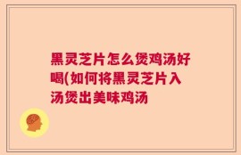 黑灵芝片怎么煲鸡汤好喝(如何将黑灵芝片入汤煲出美味鸡汤