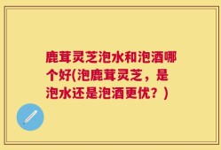鹿茸灵芝泡水和泡酒哪个好(泡鹿茸灵芝，是泡水还是泡酒更优？)