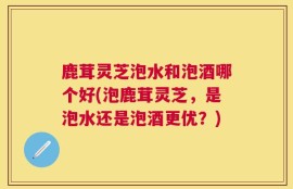 鹿茸灵芝泡水和泡酒哪个好(泡鹿茸灵芝，是泡水还是泡酒更优？)