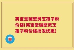 芙宝堂破壁灵芝孢子粉价格(芙宝堂破壁灵芝孢子粉价格批发优惠)