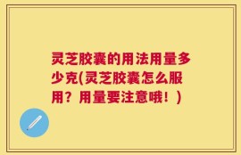 灵芝胶囊的用法用量多少克(灵芝胶囊怎么服用？用量要注意哦！)