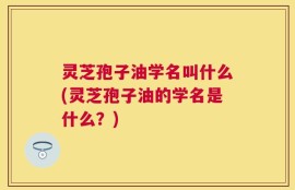 灵芝孢子油学名叫什么(灵芝孢子油的学名是什么？)