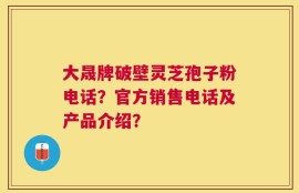 大晟牌破壁灵芝孢子粉电话？官方销售电话及产品介绍？
