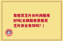 葛根灵芝片长时间服用好吗(长期服用葛根灵芝片安全有效吗？)
