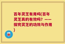 百年灵芝有用吗(百年灵芝真的有效吗？——探究灵芝的功效与作用)