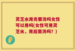灵芝水用完要洗吗女性可以用吗(女性可用灵芝水，用后需洗吗？)