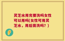 灵芝水用完要洗吗女性可以用吗(女性可用灵芝水，用后需洗吗？)