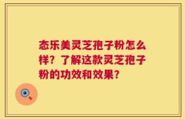 态乐美灵芝孢子粉怎么样？了解这款灵芝孢子粉的功效和效果？