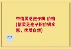 中信灵芝孢子粉 价格(信灵芝孢子粉价钱实惠，优质自然)