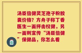 汤臣倍健灵芝孢子粉胶囊价格？方舟子称丁香医生一面抨击权健，另一面则宣传“汤臣倍健”保健品，你怎么看