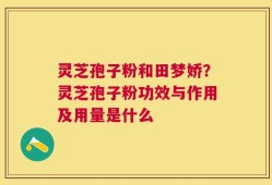 灵芝孢子粉和田梦娇？灵芝孢子粉功效与作用及用量是什么