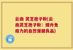 云南 灵芝孢子粉(云南灵芝孢子粉：提升免疫力的自然保健良品)