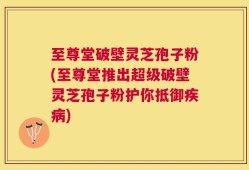 至尊堂破壁灵芝孢子粉(至尊堂推出超级破壁灵芝孢子粉护你抵御疾病)