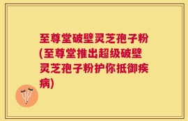 至尊堂破壁灵芝孢子粉(至尊堂推出超级破壁灵芝孢子粉护你抵御疾病)