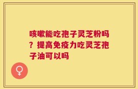 咳嗽能吃孢子灵芝粉吗？提高免疫力吃灵芝孢子油可以吗
