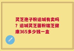 灵芝孢子粉运城有卖吗？运城灵芝菌粉瑞芝健康365多少钱一盒