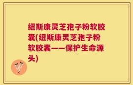 纽斯康灵芝孢子粉软胶囊(纽斯康灵芝孢子粉软胶囊——保护生命源头)