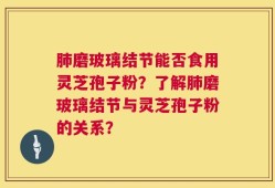 肺磨玻璃结节能否食用灵芝孢子粉？了解肺磨玻璃结节与灵芝孢子粉的关系？