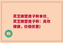 灵芝跛壁孢子粉单价_灵芝跛壁孢子粉：高效保健，价格优惠)