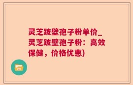 灵芝跛壁孢子粉单价_灵芝跛壁孢子粉：高效保健，价格优惠)