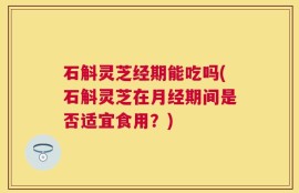 石斛灵芝经期能吃吗(石斛灵芝在月经期间是否适宜食用？)