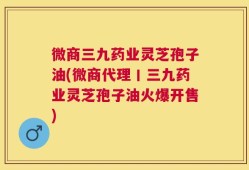 微商三九药业灵芝孢子油(微商代理丨三九药业灵芝孢子油火爆开售)