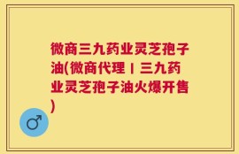 微商三九药业灵芝孢子油(微商代理丨三九药业灵芝孢子油火爆开售)