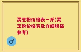 灵芝粉价格表一斤(灵芝粉价格表及详细规格参考)