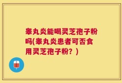 睾丸炎能喝灵芝孢子粉吗(睾丸炎患者可否食用灵芝孢子粉？)