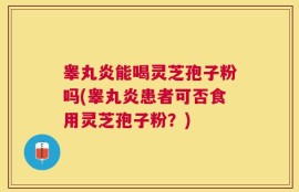 睾丸炎能喝灵芝孢子粉吗(睾丸炎患者可否食用灵芝孢子粉？)