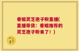 香姐灵芝孢子粉直播(直播带货：香姐推荐的灵芝孢子粉来了！)