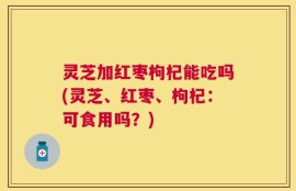 灵芝加红枣枸杞能吃吗(灵芝、红枣、枸杞：可食用吗？)