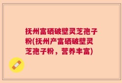 抚州富硒破壁灵芝孢子粉(抚州产富硒破壁灵芝孢子粉，营养丰富)