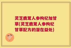 灵芝鹿茸人参枸杞加甘草(灵芝鹿茸人参枸杞甘草配方的潜在益处)