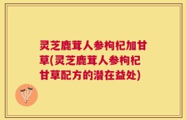 灵芝鹿茸人参枸杞加甘草(灵芝鹿茸人参枸杞甘草配方的潜在益处)