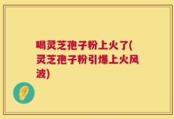 喝灵芝孢子粉上火了(灵芝孢子粉引爆上火风波)