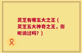 灵芝有哪五大之王 (灵芝五大神奇之王，你听说过吗？)