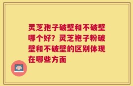 灵芝孢子破壁和不破壁哪个好？灵芝袍子粉破壁和不破壁的区别体现在哪些方面