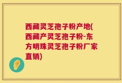 西藏灵芝孢子粉产地(西藏产灵芝孢子粉-东方明珠灵芝孢子粉厂家直销)