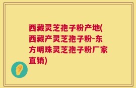 西藏灵芝孢子粉产地(西藏产灵芝孢子粉-东方明珠灵芝孢子粉厂家直销)
