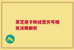 灵芝孢子粉经营许可相关法规解析